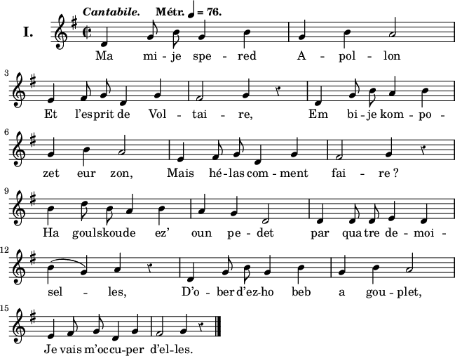 
\version "2.22.0"
\header {
  tagline = ##f
}
\score {
  <<
    \new Voice = "kan" {
      \autoBeamOff
      \relative c' {
        \clef treble
        \key g \major
        \set Staff.instrumentName = \markup {\huge \bold I.}
        \time 2/2
        \override Rest #'style = #'classical
        \tempo \markup { \italic Cantabile. "   " Métr. \note {4} #1 = 76.}
d4 g8 b g4 b | g b a2 | \break
e4 fis8 g d4 g | fis2 g4 r | d g8 b a4 b | \break
g b a2 | e4 fis8 g d4 g | fis2 g4 r | \break
b4 d8 b a4 b | a g d2 | d4 d8 d e4 d | \break
b' (g) a r | d,g8 b g4 b | g b a2 | \break
e4 fis8 g d4 g | fis2 g4 r \bar "|."
      }
    }
    \new Lyrics \lyricsto "kan" 
    {
Ma mi -- je spe -- red A -- pol -- lon
Et l’es -- prit de Vol -- tai -- re,
Em bi -- je kom -- po -- zet eur zon,
Mais hé -- las com -- ment fai -- re_?
Ha goul -- skou -- de ez’ oun pe -- det
par qua -- tre de -- moi -- sel -- les,
D’o -- ber d’ez -- ho beb a gou -- plet,
Je vais m’oc -- cu -- per d’el -- les.
    }
  >>
  \layout {
    line-width = #160
    ragged-last = ##t
  }
  \midi {
    \context {
      \Score
      tempoWholesPerMinute = #(ly:make-moment 76 4)
    }
  }
}
