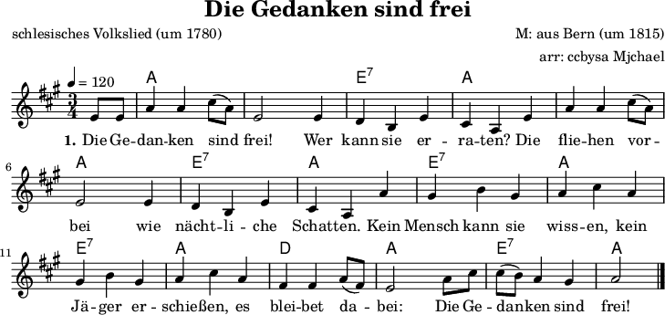 
\version "2.20.0"
\header {
  title = "Die Gedanken sind frei"
  poet = "schlesisches Volkslied (um 1780)"
  composer = "M: aus Bern (um 1815)"
  arranger = "arr: ccbysa Mjchael"
}
% Akkorde
myChords = \chordmode {
  \germanChords
  \set Staff.midiInstrument = #"acoustic guitar (nylon)"
  % Akkorde nur beim Wechsel Notieren
  % ggf. \once \set chordChanges = ##f
  \set chordChanges = ##t
  s4
  c,4 c c         c, c c
  g,:7 g:7 g:7    c, c c
  c, c c          c, c c
  g,:7 g:7 g:7    c, c c
  g,:7 g:7 g:7    c, c c 
  g,:7 g:7 g:7    c, c c
  f, f f          c, c c
  g,:7 g:7 g:7    c,2
}

myMelody = \relative c'' {
  \clef "treble"
  \time 3/4
  \tempo 4 = 120
  \key c \major
  \set Staff.midiInstrument = #"trombone"
  \partial 4  g8 g
	c4 c e8 ([ c)]    g2 g4
    f d g    e c g'
    c c e8 ([ c)]    g2 g4
    f d g    e c c'
    b d b    c e c
    b d b    c e c
    a a c8 ([ a)]    g2 c8 e
    e ([ d)] c4 b    c2 
   \bar "|."
}

myLyrics = \lyricmode {
  \set stanza = "1."
	Die Ge -- dan -- ken sind frei! Wer kann sie er -- ra -- ten?
    Die flie -- hen vor -- bei wie nächt -- li -- che Schat -- ten.
    Kein Mensch kann sie wiss -- en, kein Jä -- ger er -- schie -- ßen,
	es blei -- bet da -- bei: Die Ge -- dan -- ken sind frei!
}

\score {
  <<
    \new ChordNames { \transpose c' a \myChords }
    \new Voice = "Lied" { \transpose c' a \myMelody }
    \new Lyrics \lyricsto "Lied" { \myLyrics }
  >>
  \midi { }
  \layout { }
}

% unterdrückt im raw="1"-Modus das DinA4-Format.
\paper {
  indent=0\mm
  % DinA4 0 210mm - 10mm Rand - 20mm Lochrand = 180mm
  line-width=180\mm
  oddFooterMarkup=##f
  oddHeaderMarkup=##f
  % bookTitleMarkup=##f
  scoreTitleMarkup=##f
}
