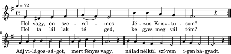 
\version "2.14.2"
\header {
        tagline = ""    % ne legyen copyright szöveg
        }
dallam = {
   \relative c' {
      \key e \minor
      \time 4/4
      \tempo 4 = 72
      \set Staff.midiInstrument = "drawbar organ"
      \transposition c'
        \repeat volta 2 { e4 dis e fis g( fis) e2 b'4 b a g fis2. r4 \break }
        g4 a b b b2 b a4( b) c b a2. r4 \bar "||" b a g fis g2 e a4 g fis2 e2. r4 \bar "|."
      }
}
\score {
   <<
   \dallam
   \addlyrics {
        Hol vagy, én sze -- rel -- mes Jé -- zus Krisz -- tu -- som?
        Adj vi -- lá -- gos -- sá -- got, mert fé -- nyes vagy,
        ná -- lad nél -- kül szí -- vem i -- gen bá -- gyadt.
        \bar "|."
      }
   \addlyrics {
        Hol ta -- lál -- lak té -- ged, ke -- gyes meg -- vál -- tóm?
      }
   >>
   \layout {
        indent = 0.0\cm
        }
}
\score {
   \unfoldRepeats
   \dallam
   \midi { }
}
