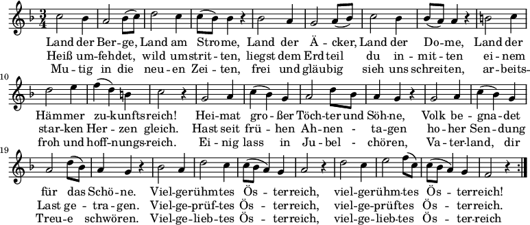 \relative c'
{ \key f \major \time 3/4
\repeat volta 2 { c'2 bes4 | a2 bes8( c) | d2 c4 | c8( bes) bes4 r4 | bes2 a4 | g2 a8( bes) | c2 bes4 | bes8( a) a4 r|
 b2 c4| d2 e4 | f4( d) b |c2 r4 | g2 a4 | c4( bes) g | a2 d8 bes | a4 g r | g2 a4 | c4( bes) g | a2 d8( bes) | a4 g r | bes2 a4 | d2 c4 | c8( bes a4) g | a2 r4 | d2 c4 | e2  f8( c) | c8( bes a4) g | f2 r4 } } 
\addlyrics {
<<
{Land der Ber -- ge, Land am Stro -- me,
Land der Ä -- cker, Land der Do -- me,
Land der Häm -- mer zu -- kunfts -- reich!
Hei -- mat gro -- ßer Töch -- ter und Söh -- ne,
Volk be -- gna -- det für das Schö -- ne.
Viel -- ge -- rühm -- tes Ös -- ter -- reich,
viel -- ge -- rühm -- tes Ös -- ter -- reich!}
\new Lyrics
{Heiß um -- feh -- det, wild um -- strit -- ten,
liegst dem Erd -- teil du in -- mit -- ten
ei -- nem star -- ken Her -- zen gleich.
Hast seit frü -- hen Ah -- nen - ta -- gen
ho -- her Sen -- dung Last ge -- tra -- gen.
Viel -- ge -- prüf -- tes Ös -- ter -- reich,
viel -- ge -- prüf -- tes Ös -- ter -- reich. }
\new Lyrics
{Mu -- tig in die neu -- en Zei -- ten,
frei und gläu -- big sieh uns schrei -- ten,
ar -- beits -- froh und hoff -- nungs -- reich.
Ei -- nig lass in Ju -- bel - chö -- ren,
Va -- ter -- land, dir Treu -- e schwö -- ren.
Viel -- ge -- lieb -- tes Ös -- ter -- reich,
viel -- ge -- lieb -- tes Ös -- ter -- reich}
>>
}
