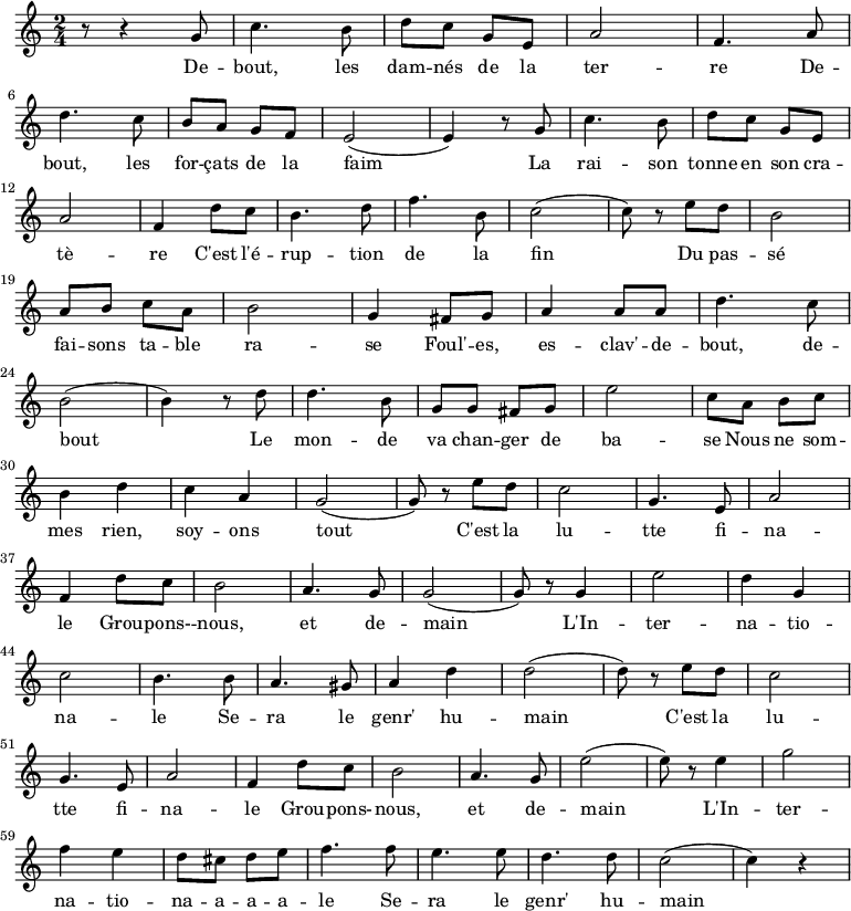 
\new Staff \with {
  midiInstrument = "flute"
}

\relative c'' {
    \time 2/4
 
    r8 r4 g8 | c4. b8 | d8 c8 g8 e8| a2 | f4. a8 | \break
    d4. c8 | b8 a8 g8 f8 | e2( | e4) r8 g8 |c4. b8 | d8 c8 g8 e8| \break
    a2 | f4 d'8 c8 |  b4. d8| f4. b,8 | c2( | c8) r8  e8 d8 | b2 | \break
    a8 b8  c8 a8 | b2 | g4 fis8 g8 | a4 a8 a8 | d4. c8 | \break
    b2( | b4) r8 d8 | d4. b8 | g8 g8 fis8 g8 |e'2 | c8 a8 b8 c8 | \break

    b4 d4 | c4 a4 | g2( | g8) r8 e'8 d8 | c2 | g4. e8 | a2 |  \break
    f4 d'8 c8 | b2 | a4. g8 | g2( | g8)  r8 g4 | e'2 | d4 g,4|  \break
    c2 | b4. b8 | a4. gis8 | a4 d4 | d2( | d8) r8 e8 d8 | c2 |  \break
    g4. e8 | a2 | f4 d'8 c8 | b2 | a4. g8 | e'2( | e8) r8 e4 | g2 | \break
    f4 e4 | d8 cis8 d8 e8| f4. f8 | e4. e8 | d4. d8 | c2( | c4) r4 \break
}

\addlyrics {
  \lyricmode {

De -- bout, les dam -- nés de la ter -- re
 De -- bout, les for -- çats de la faim
 La rai -- son tonne en son cra -- tè -- re
 C'est l'é -- rup -- tion de la fin
 Du pas -- sé fai -- sons ta -- ble ra -- se
 Foul' -- es, es -- clav' -- de -- bout, de -- bout
 Le mon -- de va chan -- ger de ba -- se
 Nous ne som -- mes rien, soy -- ons tout
 
        C'est la lu -- tte fi -- na -- le
        Grou -- pons- -- nous, et de -- main
        L'In -- ter -- na -- tio -- na -- le
        Se -- ra le genr' hu -- main

        C'est la lu -- tte fi -- na -- le
        Grou -- pons- -- nous, et de -- main
        L'In -- ter -- na -- tio -- na -- a -- a -- a -- le
        Se -- ra le genr' hu -- main

  }
}
\midi {
  \context {
    \Score
    tempoWholesPerMinute = #(ly:make-moment 90 3)
  }
}
