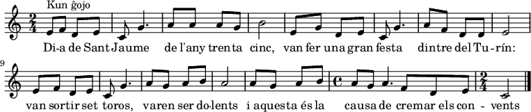 

% source : La Barcelona rebelde
\relative c'' {
  \key c \major
  \time 2/4
  e,8^"Kun ĝojo" f8 d8 e8 c8 g'4. 
  a8 a8 a8 g8 b2 
  e,8 g8 d8 e8 c8 g'4. 
  a8 f8 d8 d8 e2
  e8 f8 d8 e8 c8 g'4. 
  a8 g8 a8 b8 a2
  a8 g8 a8 b8 
  \time 4/4
  a8 g8 a4. f8 d8 e8 
  \time 2/4  
  c2\bar "|."
}

 \addlyrics {
    Di -- a de Sant Jau -- me | 
    de l'any  tren -- ta cinc, | 
    van fer_u -- na gran | 
    fes -- ta | 
    din -- tre del Tu -- | 
    rín: | 
    van sor -- tir set | 
    to -- ros, | 
    va -- ren ser do -- | 
    lents | 
    i_a -- ques -- ta_és la | 
    cau -- sa de cre -- mar_els con -- | 
    vents 
  }
  
