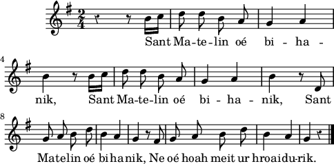 
\version "2.16.2"
\header {
  tagline = ##f
}
\score {
  <<
    \new Voice = "kan" {
      \autoBeamOff
      \relative c'' {
        \clef treble
        \key g \major
        %\tempo \markup {\italic Lento}
        \time 2/4
        %\partial 8*1
        \override Rest #'style = #'classical
r4 r8 b16 [c] | d8 d b a | g4 a | \break
b r8 b16 [c] | d8 d b a | g4 a | b r8 d, \break
g a b d | b4 a | g r8 fis | g a b d | b4 a | g  r \bar "|."
      }
    }
    \new Lyrics \lyricsto "kan" 
    {
Sant Ma -- te -- lin oé bi -- ha -- nik,
Sant Ma -- te -- lin oé bi -- ha -- nik,
Sant Ma -- te -- lin oé bi -- ha -- nik,
Ne oé hoah meit ur hroai -- du -- rik.
    }
  >>
  \layout { 
   % indent = #00
     line-width = #120
   % ragged-last = ##t
  }
  \midi {
    \context {
      \Score
      tempoWholesPerMinute = #(ly:make-moment 90 4)
    }
  }
}
