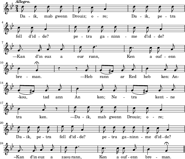 
\relative c''
{
\time 2/4
\key g \minor
\autoBeamOff
\clef treble
\override Rest #'style = #'classical
\tempo \markup { \italic Allegro.}

d8 d d d | c c a4 | d8 d d d
\break
c8 c a4 | d8 d d d | c c a4
\break
g8. g16 a8 a | d d4. | c8. c16 c8 a
\break
bes4 g\fermata | r4 r8 g | g ([ fis]) g a | bes4 a8 g
\break
g ([ fis]) g a | bes4 a8 g | g ([ fis]) g a
\break
bes4 a8 r | d8 d d d | c c a4
\break
d8 d d d | ees ees a,4 | d8 d d d | c c a4
\break
g8. g16 a8 a | d d4. | c8. c16 c8 a | bes4 g\fermata \bar "||"
}
\addlyrics {
Da -- ik, mab gwenn | Drouiz; o -- re; | Da -- ik, pe -- tra
\break
fell d’id -- de? pe -- tra ga -- ninn -- me d’id -- de?
\break
—Kan d’in euz a eur rann, Ken a ouf -- enn
\break
bre -- man. —Heb rann ar Red heb ken: An-
\break
-kou, tad ann An ken; Ne -- tra kent -- ne 
\break
tra ken. —Da -- ik, mab gwenn Drouiz; o -- re;
\break
Da -- ik, pe -- tra fell d’id -- de? pe -- tra ga -- ninn -- me d’id -- de?
\break
−Kan d’in euz a zaou rann, Ken a ouf -- enn bre -- man.
}
